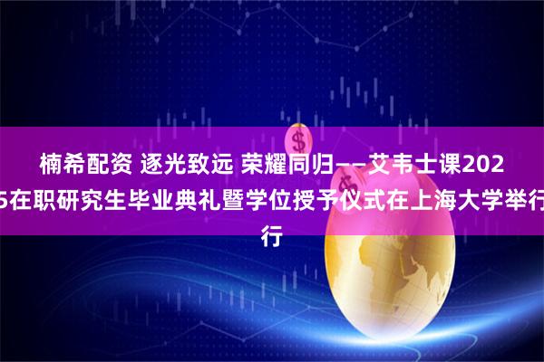 楠希配资 逐光致远 荣耀同归——艾韦士课2025在职研究生毕业典礼暨学位授予仪式在上海大学举行