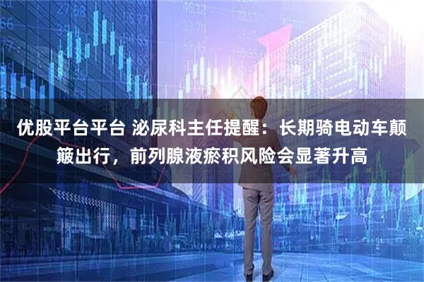 优股平台平台 泌尿科主任提醒：长期骑电动车颠簸出行，前列腺液瘀积风险会显著升高