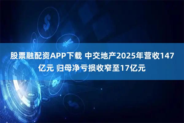 股票融配资APP下载 中交地产2025年营收147亿元 归母净亏损收窄至17亿元