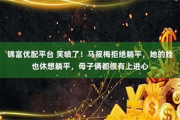 锦富优配平台 笑喷了！马筱梅拒绝躺平，她的娃也休想躺平，母子俩都很有上进心