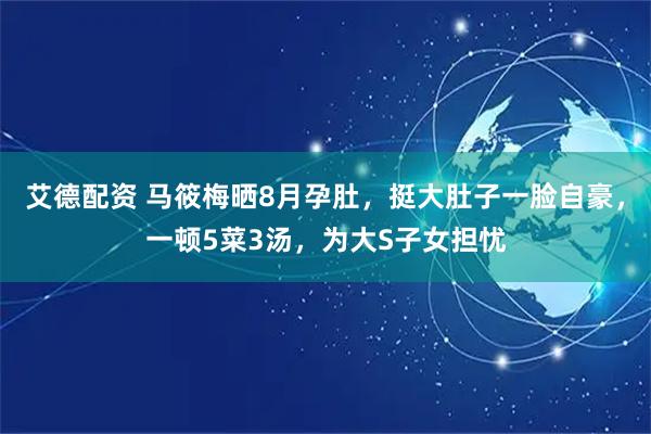 艾德配资 马筱梅晒8月孕肚，挺大肚子一脸自豪，一顿5菜3汤，为大S子女担忧