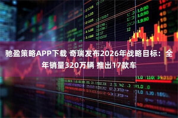 驰盈策略APP下载 奇瑞发布2026年战略目标：全年销量320万辆 推出17款车