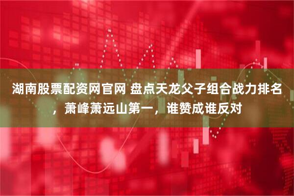 湖南股票配资网官网 盘点天龙父子组合战力排名，萧峰萧远山第一，谁赞成谁反对