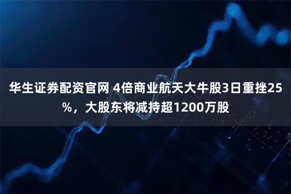 华生证券配资官网 4倍商业航天大牛股3日重挫25%，大股东将减持超1200万股