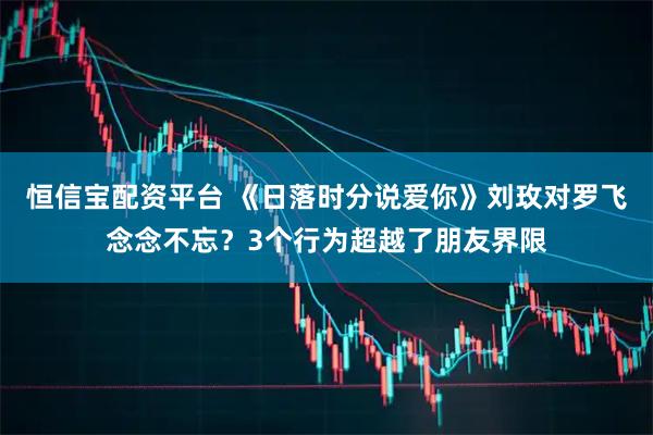 恒信宝配资平台 《日落时分说爱你》刘玫对罗飞念念不忘？3个行为超越了朋友界限