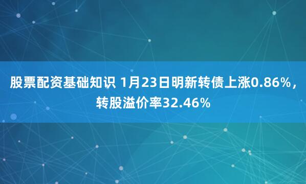 股票配资基础知识 1月23日明新转债上涨0.86%，转股溢价率32.46%
