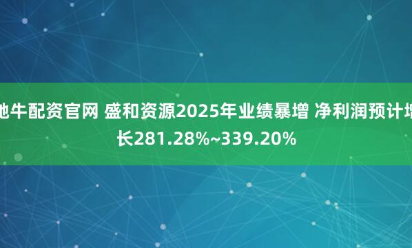 驰牛配资官网 盛和资源2025年业绩暴增 净利润预计增长281.28%~339.20%