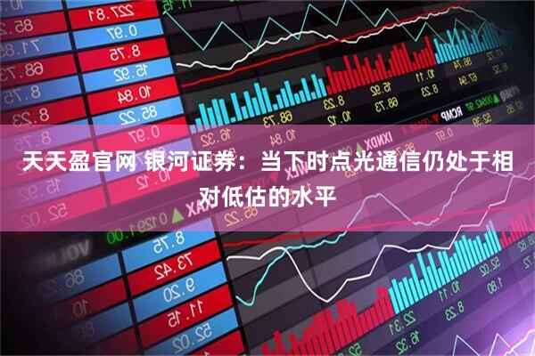 天天盈官网 银河证券：当下时点光通信仍处于相对低估的水平