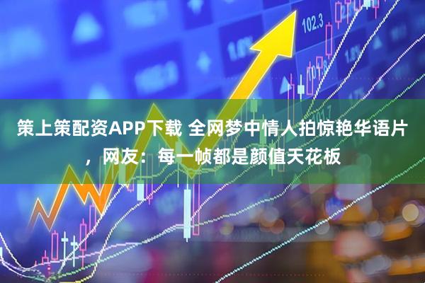 策上策配资APP下载 全网梦中情人拍惊艳华语片，网友：每一帧都是颜值天花板