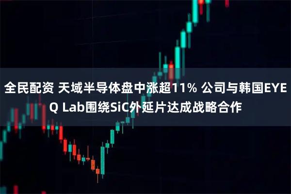 全民配资 天域半导体盘中涨超11% 公司与韩国EYEQ Lab围绕SiC外延片达成战略合作