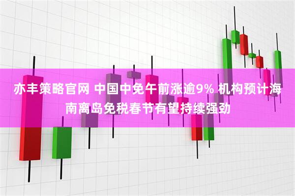 亦丰策略官网 中国中免午前涨逾9% 机构预计海南离岛免税春节有望持续强劲
