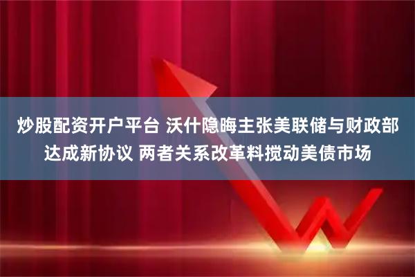 炒股配资开户平台 沃什隐晦主张美联储与财政部达成新协议 两者关系改革料搅动美债市场