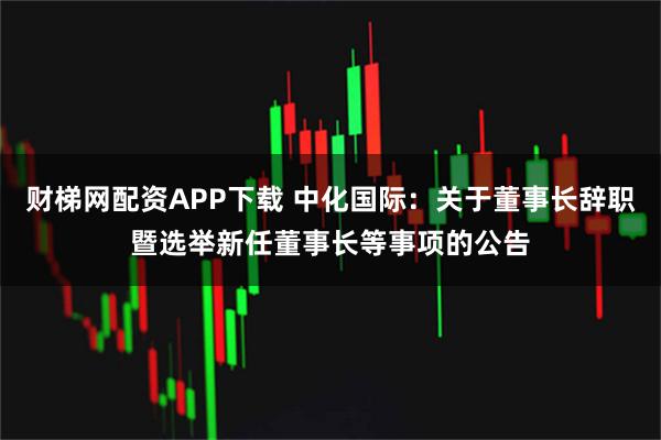 财梯网配资APP下载 中化国际：关于董事长辞职暨选举新任董事长等事项的公告