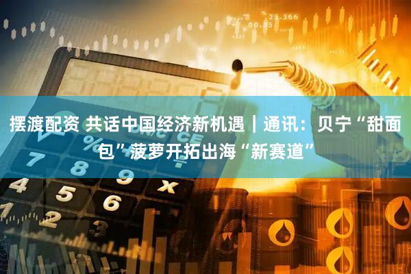 摆渡配资 共话中国经济新机遇｜通讯：贝宁“甜面包”菠萝开拓出海“新赛道”