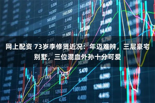 网上配资 73岁李修贤近况：年迈难辨，三层豪宅别墅，三位混血外孙十分可爱