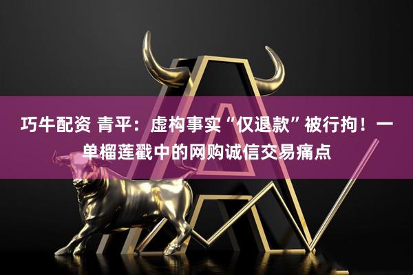 巧牛配资 青平：虚构事实“仅退款”被行拘！一单榴莲戳中的网购诚信交易痛点